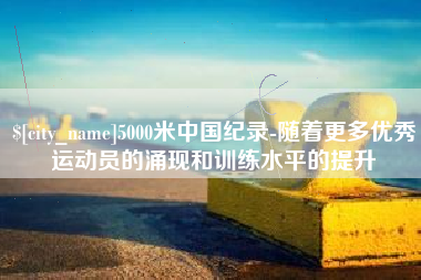 靖江5000米中国纪录-随着更多优秀运动员的涌现和训练水平的提升