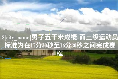 靖江男子五千米成绩-而三级运动员标准为在17分30秒至16分30秒之间完成赛程