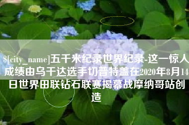 靖江五千米纪录世界纪录-这一惊人成绩由乌干达选手切普特盖在2020年8月14日世界田联钻石联赛揭幕战摩纳哥站创造