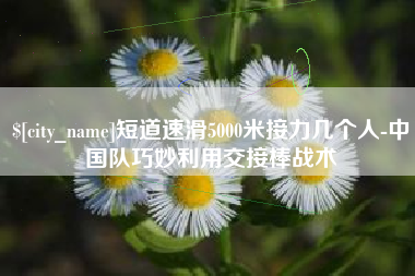 靖江短道速滑5000米接力几个人-中国队巧妙利用交接棒战术