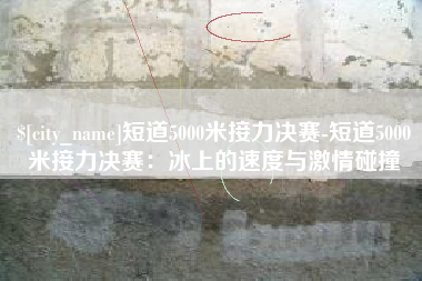 靖江短道5000米接力决赛-短道5000米接力决赛：冰上的速度与激情碰撞