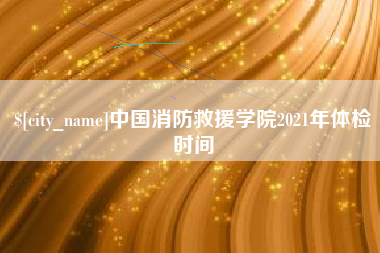 靖江中国消防救援学院2021年体检时间