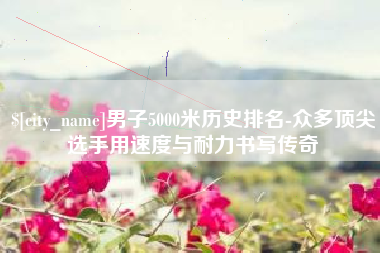 靖江男子5000米历史排名-众多顶尖选手用速度与耐力书写传奇