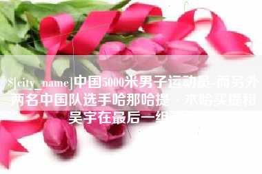 靖江中国5000米男子运动员-而另外两名中国队选手哈那哈提·木哈买提和吴宇在最后一组出场